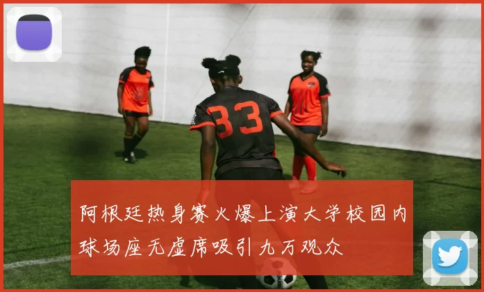 阿根廷热身赛火爆上演大学校园内球场座无虚席吸引九万观众