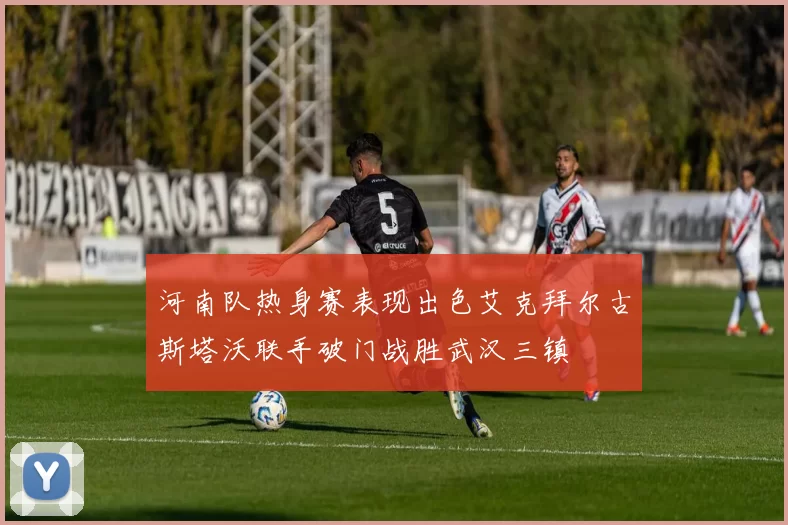 河南队热身赛表现出色艾克拜尔古斯塔沃联手破门战胜武汉三镇