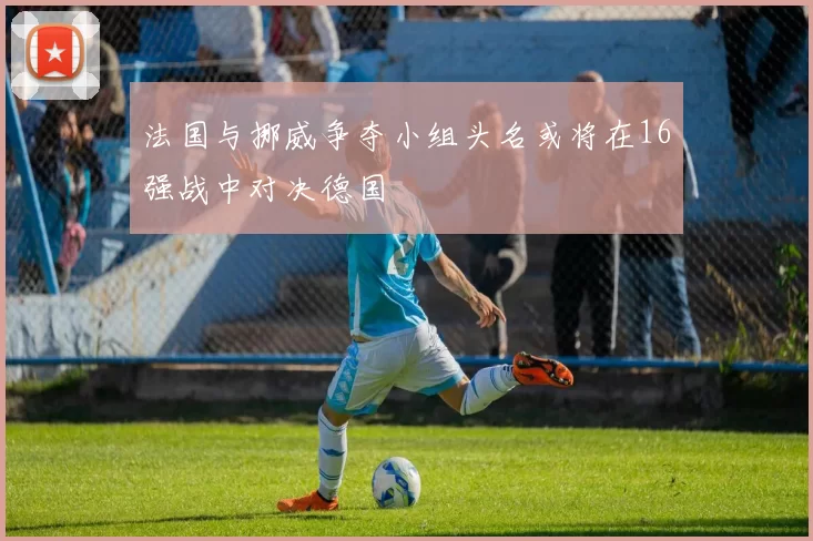 法国与挪威争夺小组头名或将在16强战中对决德国
