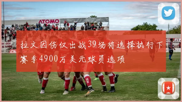 拉文因伤仅出战39场将选择执行下赛季4900万美元球员选项