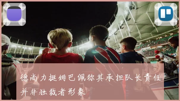 德尚力挺姆巴佩称其承担队长责任并非独裁者形象