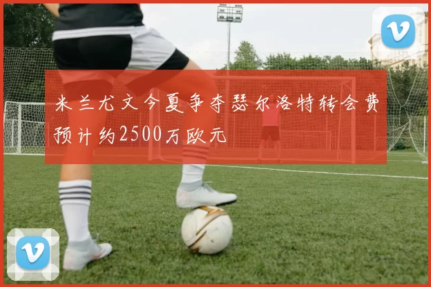 米兰尤文今夏争夺瑟尔洛特转会费预计约2500万欧元