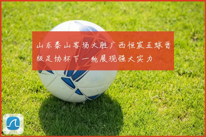 山东泰山客场大胜广西恒宸五球晋级足协杯下一轮展现强大实力