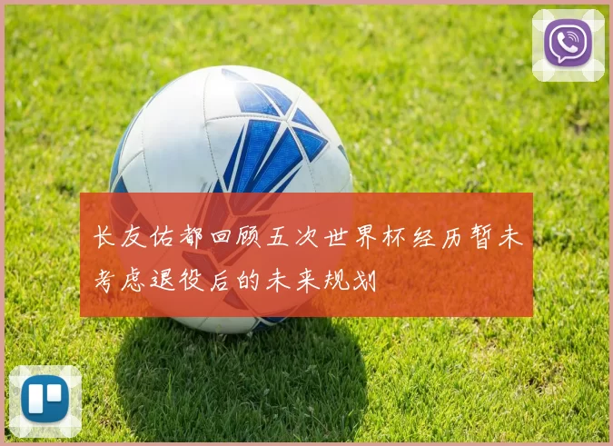 长友佑都回顾五次世界杯经历暂未考虑退役后的未来规划