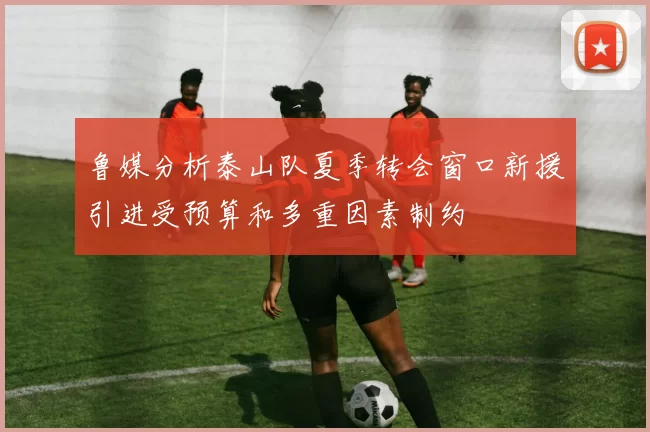 鲁媒分析泰山队夏季转会窗口新援引进受预算和多重因素制约
