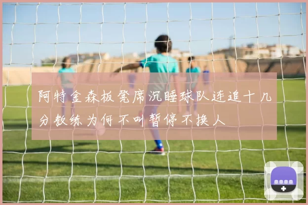 阿特金森板凳席沉睡球队连追十几分教练为何不叫暂停不换人