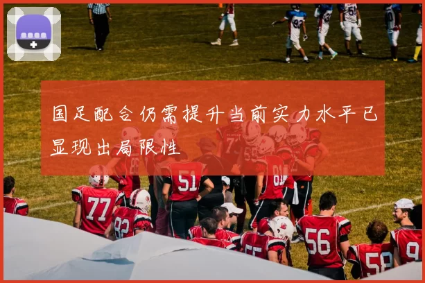 国足配合仍需提升当前实力水平已显现出局限性