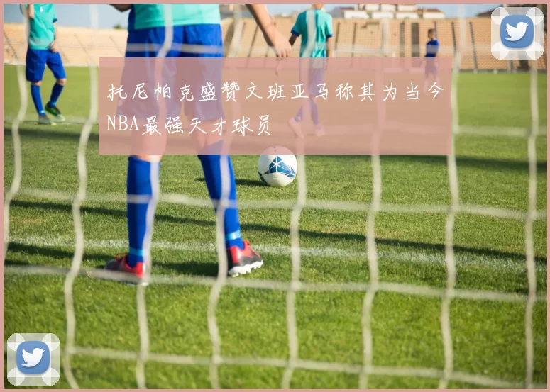 托尼帕克盛赞文班亚马称其为当今NBA最强天才球员