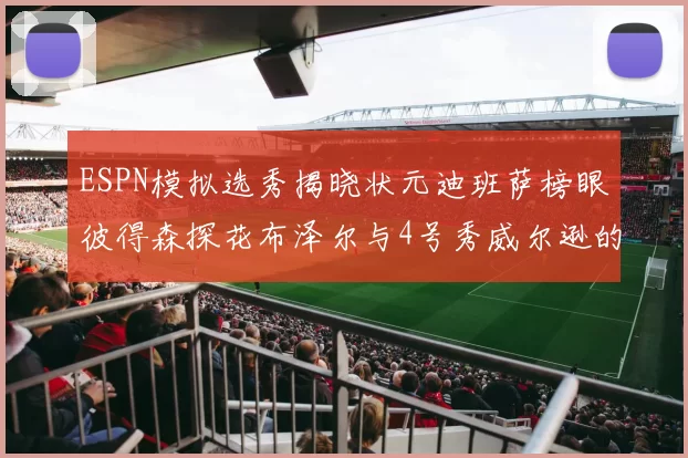 ESPN模拟选秀揭晓状元迪班萨榜眼彼得森探花布泽尔与4号秀威尔逊的精彩表现