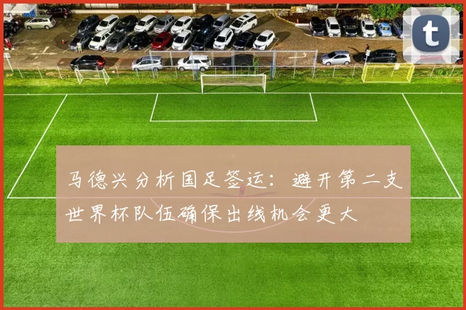 马德兴分析国足签运：避开第二支世界杯队伍确保出线机会更大