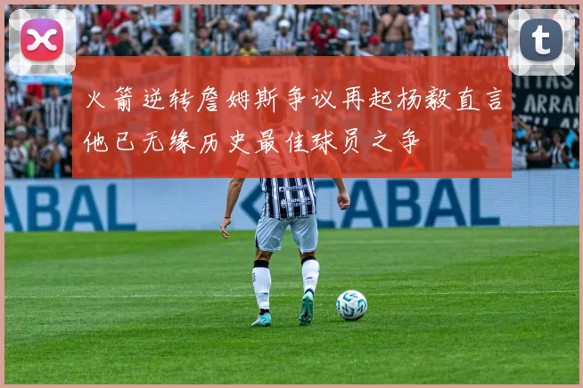 火箭逆转詹姆斯争议再起杨毅直言他已无缘历史最佳球员之争