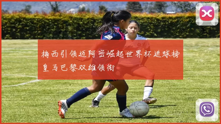 梅西引领迈阿密崛起世界杯进球榜皇马巴黎双雄领衔