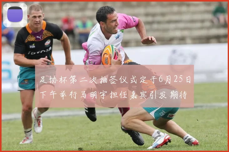 足协杯第二次抽签仪式定于6月25日下午举行马明宇担任嘉宾引发期待