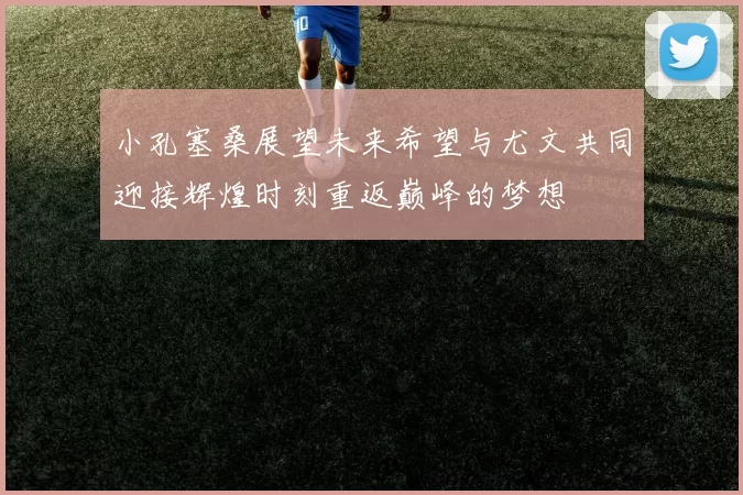 小孔塞桑展望未来希望与尤文共同迎接辉煌时刻重返巅峰的梦想