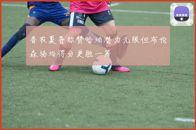 香农夏普称赞哈珀潜力无限但布伦森场均得分更胜一筹