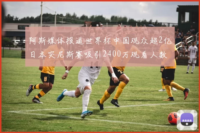阿斯媒体报道世界杯中国观众超2亿日本突尼斯赛吸引2400万观看人数