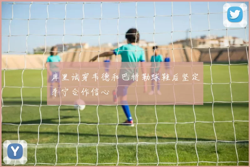 库里试穿韦德和巴特勒球鞋后坚定李宁合作信心