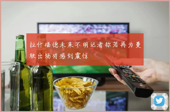 拉什福德未来不明记者称若再为曼联出场将感到震惊