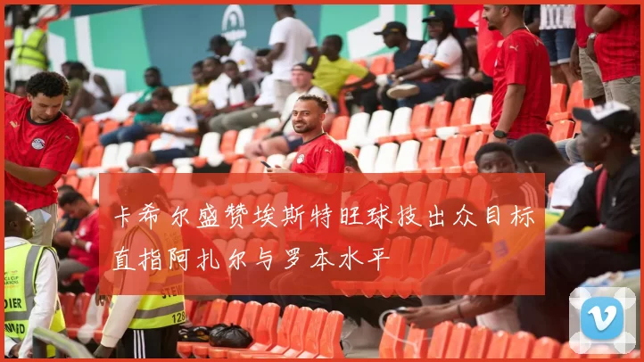 卡希尔盛赞埃斯特旺球技出众目标直指阿扎尔与罗本水平