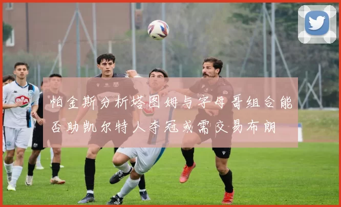 帕金斯分析塔图姆与字母哥组合能否助凯尔特人夺冠或需交易布朗