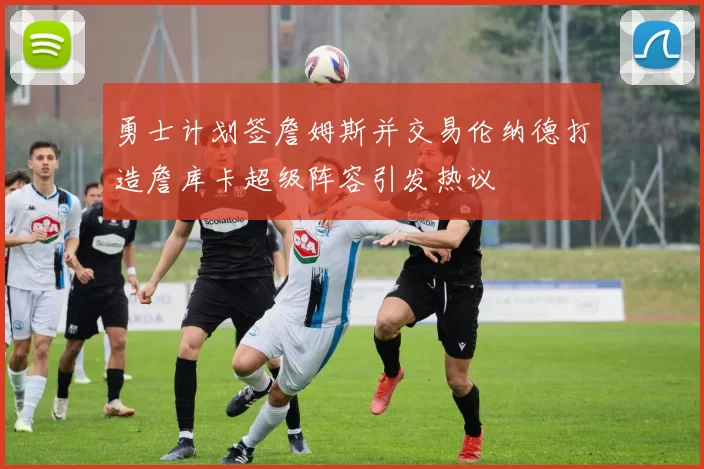 勇士计划签詹姆斯并交易伦纳德打造詹库卡超级阵容引发热议