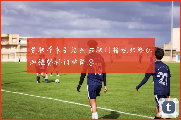 曼联寻求引进利兹联门将达尔洛以加强替补门将阵容