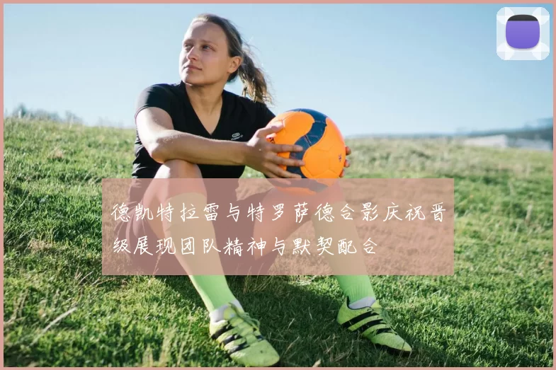 德凯特拉雷与特罗萨德合影庆祝晋级展现团队精神与默契配合