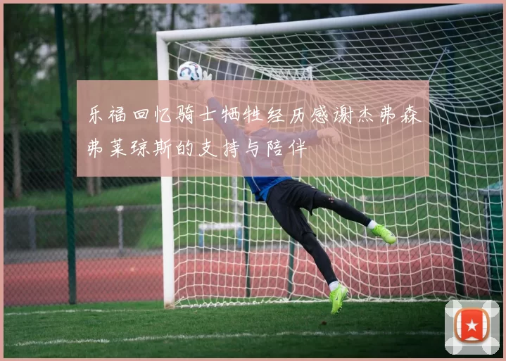 乐福回忆骑士牺牲经历感谢杰弗森弗莱琼斯的支持与陪伴