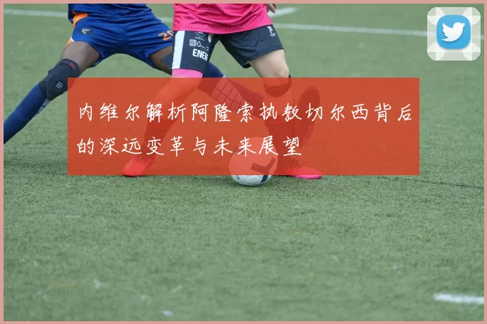 内维尔解析阿隆索执教切尔西背后的深远变革与未来展望